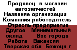 Продавец. в магазин автозапчастей › Название организации ­ Компания-работодатель › Отрасль предприятия ­ Другое › Минимальный оклад ­ 1 - Все города Работа » Вакансии   . Тверская обл.,Бежецк г.